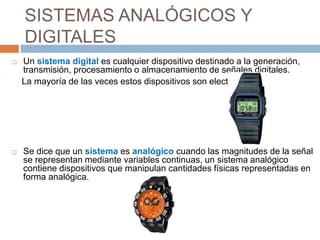 SISTEMAS ANALÓGICOS Y 
DIGITALES 
 Un sistema digital es cualquier dispositivo destinado a la generación, 
transmisión, procesamiento o almacenamiento de señales digitales. 
La mayoría de las veces estos dispositivos son electrónicos. 
 Se dice que un sistema es analógico cuando las magnitudes de la señal 
se representan mediante variables continuas, un sistema analógico 
contiene dispositivos que manipulan cantidades físicas representadas en 
forma analógica. 
 