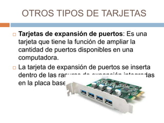 OTROS TIPOS DE TARJETAS 
 Tarjetas de expansión de puertos: Es una 
tarjeta que tiene la función de ampliar la 
cantidad de puertos disponibles en una 
computadora. 
 La tarjeta de expansión de puertos se inserta 
dentro de las ranuras de expansión integradas 
en la placa base. 
 