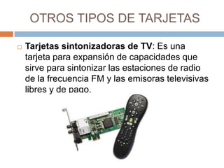 OTROS TIPOS DE TARJETAS 
 Tarjetas sintonizadoras de TV: Es una 
tarjeta para expansión de capacidades que 
sirve para sintonizar las estaciones de radio 
de la frecuencia FM y las emisoras televisivas 
libres y de pago. 
 