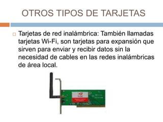 OTROS TIPOS DE TARJETAS 
 Tarjetas de red inalámbrica: También llamadas 
tarjetas Wi-Fi, son tarjetas para expansión que 
sirven para enviar y recibir datos sin la 
necesidad de cables en las redes inalámbricas 
de área local. 
