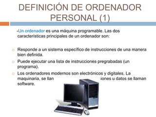 DEFINICIÓN DE ORDENADOR 
PERSONAL (1) 
-Un ordenador es una máquina programable. Las dos 
características principales de un ordenador son: 
 Responde a un sistema específico de instrucciones de una manera 
bien definida. 
 Puede ejecutar una lista de instrucciones pregrabadas (un 
programa). 
 Los ordenadores modernos son electrónicos y digitales. La 
maquinaria, se llama hardware; las instrucciones u datos se llaman 
software. 
 