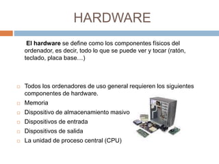 HARDWARE 
El hardware se define como los componentes físicos del 
ordenador, es decir, todo lo que se puede ver y tocar (ratón, 
teclado, placa base…) 
 Todos los ordenadores de uso general requieren los siguientes 
componentes de hardware. 
 Memoria 
 Dispositivo de almacenamiento masivo 
 Dispositivos de entrada 
 Dispositivos de salida 
 La unidad de proceso central (CPU) 
 