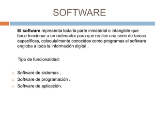 SOFTWARE 
El software representa toda la parte inmaterial o intangible que 
hace funcionar a un ordenador para que realice una serie de tareas 
específicas, coloquialmente conocidos como programas el software 
engloba a toda la información digital . 
Tipo de funcionalidad: 
 Software de sistemas . 
 Software de programación . 
 Software de aplicación. 
 