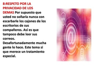 8:RESPETO POR LA 
PRIVACIDAD DE LOS 
DEMAS Por supuesto que 
usted no soñaría nunca con 
escarbarle los cajones de los 
escritorios de sus 
compañeros. Así es que 
tampoco debe leer sus 
correos. 
Desafortunadamente mucha 
gente lo hace. Este tema si 
que merece un tratamiento 
especial. 
 