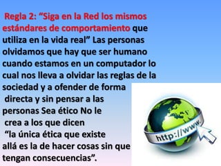 Regla 2: “Siga en la Red los mismos 
estándares de comportamiento que 
utiliza en la vida real” Las personas 
olvidamos que hay que ser humano 
cuando estamos en un computador lo 
cual nos lleva a olvidar las reglas de la 
sociedad y a ofender de forma 
directa y sin pensar a las 
personas Sea ético No le 
crea a los que dicen 
“la única ética que existe 
allá es la de hacer cosas sin que 
tengan consecuencias”. 
 