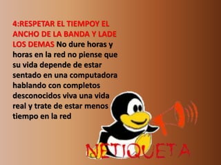 4:RESPETAR EL TIEMPOY EL 
ANCHO DE LA BANDA Y LADE 
LOS DEMAS No dure horas y 
horas en la red no piense que 
su vida depende de estar 
sentado en una computadora 
hablando con completos 
desconocidos viva una vida 
real y trate de estar menos 
tiempo en la red 
 