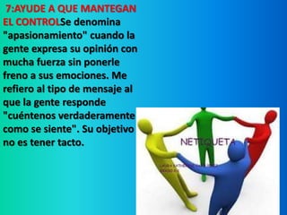 7:AYUDE A QUE MANTEGAN 
EL CONTROLSe denomina 
"apasionamiento" cuando la 
gente expresa su opinión con 
mucha fuerza sin ponerle 
freno a sus emociones. Me 
refiero al tipo de mensaje al 
que la gente responde 
"cuéntenos verdaderamente 
como se siente". Su objetivo 
no es tener tacto. 
 