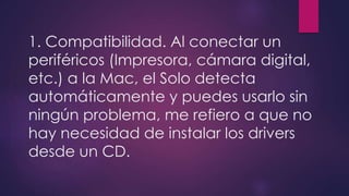 1. Compatibilidad. Al conectar un 
periféricos (Impresora, cámara digital, 
etc.) a la Mac, el Solo detecta 
automáticamente y puedes usarlo sin 
ningún problema, me refiero a que no 
hay necesidad de instalar los drivers 
desde un CD. 
 