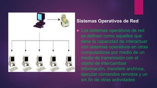 Sistemas Operativos de Red 
 Los sistemas operativos de red 
se definen como aquellos que 
tiene la capacidad de interactuar 
con sistemas operativos en otras 
computadoras por medio de un 
medio de transmisión con el 
objeto de intercambiar 
información, transferir archivos, 
ejecutar comandos remotos y un 
sin fin de otras actividades 
 