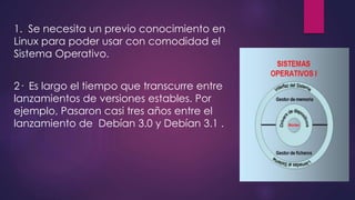 1. Se necesita un previo conocimiento en 
Linux para poder usar con comodidad el 
Sistema Operativo. 
2· Es largo el tiempo que transcurre entre 
lanzamientos de versiones estables. Por 
ejemplo, Pasaron casi tres años entre el 
lanzamiento de Debían 3.0 y Debían 3.1 . 
 