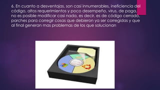 6. En cuanto a desventajas, son casi innumerables, ineficiencia del 
código, altos requerimientos y poco desempeño, virus, de paga, 
no es posible modificar casi nada, es decir, es de código cerrado, 
parches para corregir cosas que debieron ya ser corregidas y que 
al final generan mas problemas de los que solucionan 
 