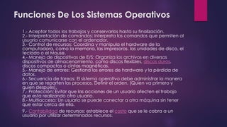 Funciones De Los Sistemas Operativos 
1.- Aceptar todos los trabajos y conservarlos hasta su finalización. 
2.- Interpretación de comandos: Interpreta los comandos que permiten al 
usuario comunicarse con el ordenador. 
3.- Control de recursos: Coordina y manipula el hardware de la 
computadora, como la memoria, las impresoras, las unidades de disco, el 
teclado o el Mouse. 
4.- Manejo de dispositivos de E/S: Organiza los archivos en diversos 
dispositivos de almacenamiento, como discos flexibles, discos duros, 
discos compactos o cintas magnéticas. 
5.- Manejo de errores: Gestiona los errores de hardware y la pérdida de 
datos. 
6.- Secuencia de tareas: El sistema operativo debe administrar la manera 
en que se reparten los procesos. Definir el orden. (Quien va primero y 
quien después). 
7.- Protección: Evitar que las acciones de un usuario afecten el trabajo 
que esta realizando otro usuario. 
8.- Multiacceso: Un usuario se puede conectar a otra máquina sin tener 
que estar cerca de ella. 
9.- Contabilidad de recursos: establece el costo que se le cobra a un 
usuario por utilizar determinados recursos. 
 