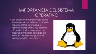 IMPORTANCIA DEL SISTEMA 
OPERATIVO 
 Los dispositivos electrónicos como 
los ordenadores, teléfonos móviles, 
reproductores de música o 
reproductores de Blu-ray son una 
clase de productos que uno se 
habitúa a manejar con algo de 
tiempo, paciencia y ganas de 
querer sacarles provecho. 
 