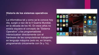 Historia de los sistemas operativos 
• 
La informática tal y como se le conoce hoy 
día, surgió a raíz de la II Guerra Mundial, 
en la década de los 40. En esos años no 
existía siquiera el concepto de “Sistema 
Operativo” y los programadores 
interactuaban directamente con el 
hardware de las computadoras trabajando 
en lenguaje máquina (esto es, en binario, 
programando únicamente con 0s y 1s). 
 