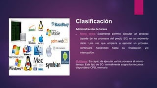 Clasificación 
Administración de tareas 
 Mono tarea: Solamente permite ejecutar un proceso 
(aparte de los procesos del propio SO) en un momento 
dado. Una vez que empieza a ejecutar un proceso, 
continuará haciéndolo hasta su finalización y/o 
interrupción. 
Multitarea: Es capaz de ejecutar varios procesos al mismo 
tiempo. Este tipo de SO. normalmente asigna los recursos 
disponibles (CPU, memoria 
 