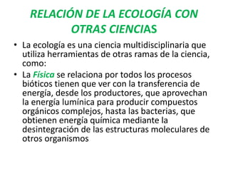 RELACIÓN DE LA ECOLOGÍA CON 
OTRAS CIENCIAS 
• La ecología es una ciencia multidisciplinaria que 
utiliza herramientas de otras ramas de la ciencia, 
como: 
• La Física se relaciona por todos los procesos 
bióticos tienen que ver con la transferencia de 
energía, desde los productores, que aprovechan 
la energía lumínica para producir compuestos 
orgánicos complejos, hasta las bacterias, que 
obtienen energía química mediante la 
desintegración de las estructuras moleculares de 
otros organismos 
 