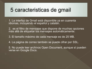 1. La interfaz de Gmail está disponible ya en cuarenta 
idiomas, incluyendo el español y catalán. 
2. es el filtro de mensajes que dispone de muchas opciones 
más allá de etiquetar los mensajes automáticamente. 
3. El tamaño máximo de cada mensaje es de 25 MB. 
4. La página de correo también se puede cifrar por SSL. 
5. No puede leer archivos Open Document, aunque sí pueden 
verse en Google Docs. 
