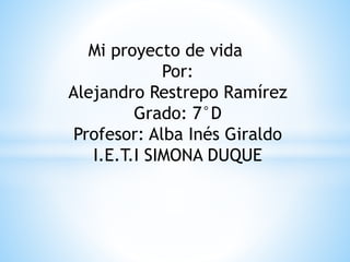Mi proyecto de vida 
Por: 
Alejandro Restrepo Ramírez 
Grado: 7°D 
Profesor: Alba Inés Giraldo 
I.E.T.I SIMONA DUQUE 
 
