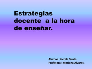 Estrategias 
docente a la hora 
de enseñar. 
Alumna: Yamila Yorda. 
Profesora: Mariana Alvares. 
 