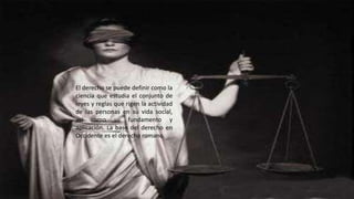 El derecho se puede definir como la 
ciencia que estudia el conjunto de 
leyes y reglas que rigen la actividad 
de las personas en su vida social, 
así como su fundamento y 
aplicación. La base del derecho en 
Occidente es el derecho romano. 
 