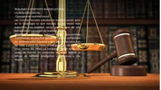 REALIDAD Y CONTEXTO SOCIOCULTURAL. 
LA REALIDAD SOCIAL 
Concepto de realidad social. 
Las Ciencias Sociales estudian la realidad social; pero 
es la Sociología la que estudia de un modo más 
específico esa realidad social, por lo que de ella 
extraemos el concepto de realidad social: 
REALIDAD SOCIAL: conjunto de actuaciones 
multiformes de muchas personas que se comportan 
de determinadas maneras y que actúan las unas con 
las otras y para las otras, al margen unas de otras, y 
unas contra las otras. La sociedad es por tanto, un 
juego de fuerzas en constante actividad debido al 
influjo de factores endógenos y exógenos a ella 
misma. 
 