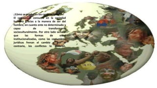 ¿Cómo se producen los cambios sociales? 
El cambio se consuma en la sociedad 
humana gracias a la manera de ser del 
hombre; en cuanto ente no determinado y 
capaz de transformarse 
socioculturalmente. Por otro lado señalar 
que las formas de vidas 
institucionalizadas, como las costumbres 
jurídicas frenan el cambio y, por el 
contrario, los conflictos lo aceleran. 
 