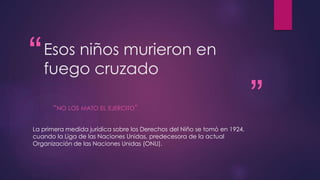 “ 
” 
Esos niños murieron en 
fuego cruzado 
“NO LOS MATO EL EJERCITO” 
La primera medida jurídica sobre los Derechos del Niño se tomó en 1924, 
cuando la Liga de las Naciones Unidas, predecesora de la actual 
Organización de las Naciones Unidas (ONU). 
 