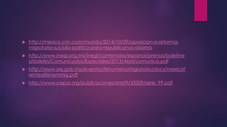  http://mexico.cnn.com/mundo/2014/10/09/oposicion-a-reforma-migratoria- 
suicidio-politico-para-republicanos-obama 
 http://www.inegi.org.mx/inegi/contenidos/espanol/prensa/boletine 
s/boletin/Comunicados/Especiales/2013/Abril/comunica.pdf 
 http://www.sre.gob.mx/eventos/fenomenomigratorio/docs/mexicof 
rentealfenommig.pdf 
 http://www.cepal.org/publicaciones/xml/9/33329/serie_99.pdf 
