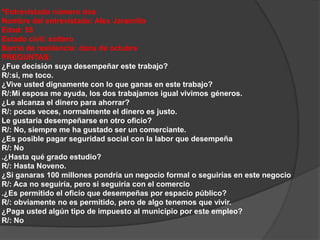 *Entrevistado número dos 
Nombre del entrevistado: Alex Jaramillo 
Edad: 55 
Estado civil: soltero 
Barrio de residencia: doce de octubre 
PREGUNTAS: 
¿Fue decisión suya desempeñar este trabajo? 
R/:si, me toco. 
¿Vive usted dignamente con lo que ganas en este trabajo? 
R/:Mi esposa me ayuda, los dos trabajamos igual vivimos géneros. 
¿Le alcanza el dinero para ahorrar? 
R/: pocas veces, normalmente el dinero es justo. 
Le gustaría desempeñarse en otro oficio? 
R/: No, siempre me ha gustado ser un comerciante. 
¿Es posible pagar seguridad social con la labor que desempeña 
R/: No 
.¿Hasta qué grado estudio? 
R/: Hasta Noveno. 
¿Si ganaras 100 millones pondría un negocio formal o seguirías en este negocio 
R/: Aca no seguiría, pero si seguiría con el comercio 
.¿Es permitido el oficio que desempeñas por espacio público? 
R/: obviamente no es permitido, pero de algo tenemos que vivir. 
¿Paga usted algún tipo de impuesto al municipio por este empleo? 
R/: No 
 