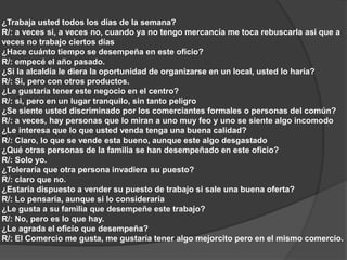 ¿Trabaja usted todos los días de la semana? 
R/: a veces si, a veces no, cuando ya no tengo mercancía me toca rebuscarla asi que a 
veces no trabajo ciertos días 
¿Hace cuánto tiempo se desempeña en este oficio? 
R/: empecé el año pasado. 
¿Si la alcaldía le diera la oportunidad de organizarse en un local, usted lo haría? 
R/: Si, pero con otros productos. 
¿Le gustaría tener este negocio en el centro? 
R/: si, pero en un lugar tranquilo, sin tanto peligro 
¿Se siente usted discriminado por los comerciantes formales o personas del común? 
R/: a veces, hay personas que lo miran a uno muy feo y uno se siente algo incomodo 
¿Le interesa que lo que usted venda tenga una buena calidad? 
R/: Claro, lo que se vende esta bueno, aunque este algo desgastado 
¿Qué otras personas de la familia se han desempeñado en este oficio? 
R/: Solo yo. 
¿Toleraría que otra persona invadiera su puesto? 
R/: claro que no. 
¿Estaría dispuesto a vender su puesto de trabajo si sale una buena oferta? 
R/: Lo pensaría, aunque si lo consideraría 
¿Le gusta a su familia que desempeñe este trabajo? 
R/: No, pero es lo que hay. 
¿Le agrada el oficio que desempeña? 
R/: El Comercio me gusta, me gustaría tener algo mejorcito pero en el mismo comercio. 
 