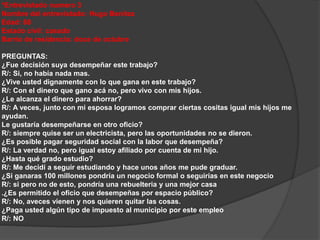 *Entrevistado numero 3 
Nombre del entrevistado: Hugo Benítez 
Edad: 68 
Estado civil: casado 
Barrio de residencia: doce de octubre 
PREGUNTAS: 
¿Fue decisión suya desempeñar este trabajo? 
R/: Si, no había nada mas. 
¿Vive usted dignamente con lo que gana en este trabajo? 
R/: Con el dinero que gano acá no, pero vivo con mis hijos. 
¿Le alcanza el dinero para ahorrar? 
R/: A veces, junto con mi esposa logramos comprar ciertas cositas igual mis hijos me 
ayudan. 
Le gustaría desempeñarse en otro oficio? 
R/: siempre quise ser un electricista, pero las oportunidades no se dieron. 
¿Es posible pagar seguridad social con la labor que desempeña? 
R/: La verdad no, pero igual estoy afiliado por cuenta de mi hijo. 
¿Hasta qué grado estudio? 
R/: Me decidí a seguir estudiando y hace unos años me pude graduar. 
¿Si ganaras 100 millones pondría un negocio formal o seguirías en este negocio 
R/: si pero no de esto, pondría una rebuelteria y una mejor casa 
.¿Es permitido el oficio que desempeñas por espacio público? 
R/: No, aveces vienen y nos quieren quitar las cosas. 
¿Paga usted algún tipo de impuesto al municipio por este empleo 
R/: NO 
 