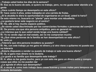 ¿Trabaja usted todos los días de la semana? 
R/: Eso es lo bueno de esto, si quiero no trabajo, pero, no me gusta estar atenido a la 
gente 
¿Hace cuánto tiempo se desempeña en este oficio? 
R/: hace como 4 años, antes trabajaba en una carreta de frutas. 
¿Si la alcaldía le diera la oportunidad de organizarse en un local, usted lo haría? 
De esto mismo no, buscaría un “plante” para montar una rebuelteria. 
¿Le gustaría tener este negocio en el centro? 
R/: No, allá si hay mucho espacio público. 
¿Se siente usted discriminado por los comerciantes formales o personas del común? 
R/: De pronto una que otra persona antipática, pero en general no. 
¿Le interesa que lo que usted venda tenga una buena calidad? 
R/: Yo no vendo algo en mal estado, así no me comprarían mucho 
16.¿Qué otras personas de la familia se han desempeñado en este oficio? 
R/: solo yo 
¿Toleraría que otra persona invadiera su puesto? 
R/: No, con este trabajo yo me gano mi dinero y si otro viene a quitarme mi puesto eso 
no toleraría 
¿Estaría dispuesto a vender su puesto de trabajo si sale una buena oferta? 
R/: Si, si gano mas dinero no lo dudaría. 
¿Le gusta a su familia que desempeñe este trabajo? 
R/: A ellos no les gusta mucho, pero yo con esto me gano un dinero extra y compro 
cosas que ellos no me pueden dar 
.¿Le agrada el oficio que desempeña? 
R/: a veces si, como todo trabajo tiene cosas buenas y cosas malas pero tampoco me 
molesta demasiado. 
 