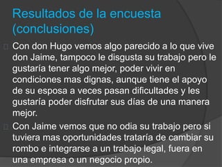 Resultados de la encuesta 
(conclusiones) 
Con don Hugo vemos algo parecido a lo que vive 
don Jaime, tampoco le disgusta su trabajo pero le 
gustaría tener algo mejor, poder vivir en 
condiciones mas dignas, aunque tiene el apoyo 
de su esposa a veces pasan dificultades y les 
gustaría poder disfrutar sus días de una manera 
mejor. 
Con Jaime vemos que no odia su trabajo pero si 
tuviera mas oportunidades trataría de cambiar su 
rombo e integrarse a un trabajo legal, fuera en 
una empresa o un negocio propio. 
 
