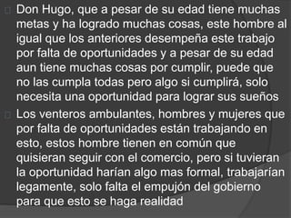 Don Hugo, que a pesar de su edad tiene muchas 
metas y ha logrado muchas cosas, este hombre al 
igual que los anteriores desempeña este trabajo 
por falta de oportunidades y a pesar de su edad 
aun tiene muchas cosas por cumplir, puede que 
no las cumpla todas pero algo si cumplirá, solo 
necesita una oportunidad para lograr sus sueños 
Los venteros ambulantes, hombres y mujeres que 
por falta de oportunidades están trabajando en 
esto, estos hombre tienen en común que 
quisieran seguir con el comercio, pero si tuvieran 
la oportunidad harían algo mas formal, trabajarían 
legamente, solo falta el empujón del gobierno 
para que esto se haga realidad 
 