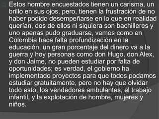 Estos hombre encuestados tienen un carisma, un 
brillo en sus ojos, pero, tienen la frustración de no 
haber podido desempeñarse en lo que en realidad 
querían, dos de ellos ni siquiera son bachilleres y 
uno apenas pudo graduarse, vemos como en 
Colombia hace falta profundización en la 
educación, un gran porcentaje del dinero va a la 
guerra y hoy personas como don Hugo, don Alex, 
y don Jaime, no pueden estudiar por falta de 
oportunidades; es verdad, el gobierno ha 
implementado proyectos para que todos podamos 
estudiar gratuitamente, pero no hay que olvidar 
todo esto, los vendedores ambulantes, el trabajo 
infantil, y la explotación de hombre, mujeres y 
niños. 
 