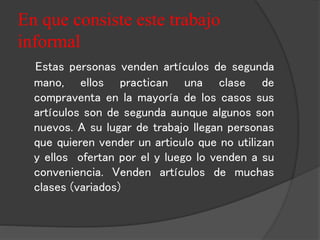 En que consiste este trabajo 
informal 
Estas personas venden artículos de segunda 
mano, ellos practican una clase de 
compraventa en la mayoría de los casos sus 
artículos son de segunda aunque algunos son 
nuevos. A su lugar de trabajo llegan personas 
que quieren vender un articulo que no utilizan 
y ellos ofertan por el y luego lo venden a su 
conveniencia. Venden artículos de muchas 
clases (variados) 
 