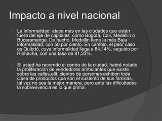 Impacto a nivel nacional 
La informalidad ataca más en las ciudades que están 
fuera del eje de capitales como Bogotá, Cali, Medellin o 
Bucaramanga. De hecho, Medellin tiene la más Baja 
informalidad, con 50 por ciento. En cambio, el peor caso 
es Quibdó, cuya informalidad llega a 84,14%, seguido por 
Riohacha, con una tasa de 81,23%. 
Si usted ha recorrido el centro de la ciudad, habrá notado 
la proliferación de vendedores ambulantes que existe 
sobre las calles,allí, cientos de personas exhiben toda 
clase de productos que son el sustento de sus familias, 
tal vez no sea la mejor manera, pero ante las dificultades 
la sobrevivencia es lo que prima. 
 