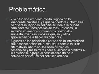 Problemática 
Y la situación empeora con la llegada de la 
temporada navideña, ya que vendedores informales 
de diversas regiones del país acuden a la ciudad 
para hacerse unos pesitos de más.Entonces, la 
invasión de andenes y senderos peatonales 
aumenta, mientras unos se quejan y otros 
aprovechan para hacer las compras. 
Algunas de las principales causas de la informalidad 
que desencadenan en el rebusque son: la falta de 
alternativas laborales, los altos niveles de 
desempleo y las barreras para el acceso a créditos.A 
lo anterior se agrega el desplazamiento de la 
población por causa del conflicto armado. 
 