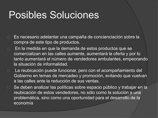 Posibles Soluciones 
Es necesario adelantar una campaña de concienciación sobre la 
compra de este tipo de productos. 
En la medida en que la demanda de estos productos que se 
comercializan en las calles aumente, aumentará la oferta y por lo 
tanto aumentará el número de vendedores ambulantes, empeorando 
la situación de informalidad. 
La reubicación puede funcionar, pero con el acompañamiento del 
Gobierno en temas de mercadeo y promoción, evitando que vuelvan 
a las calles ante la reducción de sus ventas. 
Se deben analizar las políticas sobre espacio público y trabajar en la 
reubicación de estos vendedores, no sólo como la solución a una 
problemática, sino como una oportunidad para el desarrollo de la 
economía 
 