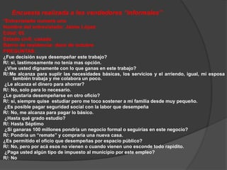 Encuesta realizada a los vendedores “informales” 
*Entrevistado numero uno 
Nombre del entrevistado: Jaime López 
Edad: 65 
Estado civil: casado 
Barrio de residencia: doce de octubre 
PREGUNTAS: 
¿Fue decisión suya desempeñar este trabajo? 
R/: si, lastimosamente no tenia mas opción. 
¿Vive usted dignamente con lo que ganas en este trabajo? 
R/:Me alcanza para suplir las necesidades básicas, los servicios y el arriendo, igual, mi esposa 
también trabaja y me colabora un poco. 
¿Le alcanza el dinero para ahorrar? 
R/: No, solo para lo necesario. 
¿Le gustaría desempeñarse en otro oficio? 
R/: si, siempre quise estudiar pero me toco sostener a mi familia desde muy pequeño. 
¿Es posible pagar seguridad social con la labor que desempeña 
R/: No, me alcanza para pagar lo básico. 
¿Hasta qué grado estudio? 
R/: Hasta Séptimo 
¿Si ganaras 100 millones pondría un negocio formal o seguirías en este negocio? 
R/: Pondría un “remate” y compraría una nueva casa. 
¿Es permitido el oficio que desempeñas por espacio público? 
R/: No, pero por acá esos no vienen o cuando vienen uno esconde todo rapidito. 
¿Paga usted algún tipo de impuesto al municipio por este empleo? 
R/: No 
 