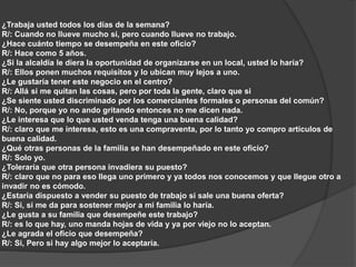 ¿Trabaja usted todos los días de la semana? 
R/: Cuando no llueve mucho si, pero cuando llueve no trabajo. 
¿Hace cuánto tiempo se desempeña en este oficio? 
R/: Hace como 5 años. 
¿Si la alcaldía le diera la oportunidad de organizarse en un local, usted lo haría? 
R/: Ellos ponen muchos requisitos y lo ubican muy lejos a uno. 
¿Le gustaría tener este negocio en el centro? 
R/: Allá si me quitan las cosas, pero por toda la gente, claro que si 
¿Se siente usted discriminado por los comerciantes formales o personas del común? 
R/: No, porque yo no ando gritando entonces no me dicen nada. 
¿Le interesa que lo que usted venda tenga una buena calidad? 
R/: claro que me interesa, esto es una compraventa, por lo tanto yo compro artículos de 
buena calidad. 
¿Qué otras personas de la familia se han desempeñado en este oficio? 
R/: Solo yo. 
¿Toleraría que otra persona invadiera su puesto? 
R/: claro que no para eso llega uno primero y ya todos nos conocemos y que llegue otro a 
invadir no es cómodo. 
¿Estaría dispuesto a vender su puesto de trabajo si sale una buena oferta? 
R/: Si, si me da para sostener mejor a mi familia lo haría. 
¿Le gusta a su familia que desempeñe este trabajo? 
R/: es lo que hay, uno manda hojas de vida y ya por viejo no lo aceptan. 
¿Le agrada el oficio que desempeña? 
R/: Si, Pero si hay algo mejor lo aceptaría. 
 