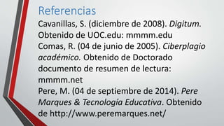 Referencias 
Cavanillas, S. (diciembre de 2008). Digitum. 
Obtenido de UOC.edu: mmmm.edu 
Comas, R. (04 de junio de 2005). Ciberplagio 
académico. Obtenido de Doctorado 
documento de resumen de lectura: 
mmmm.net 
Pere, M. (04 de septiembre de 2014). Pere 
Marques & Tecnología Educativa. Obtenido 
de http://www.peremarques.net/ 
 