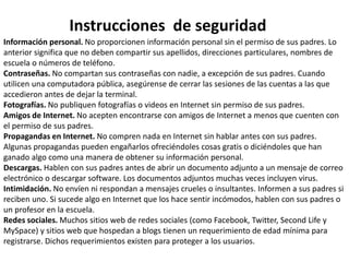 Instrucciones de seguridad 
Información personal. No proporcionen información personal sin el permiso de sus padres. Lo 
anterior significa que no deben compartir sus apellidos, direcciones particulares, nombres de 
escuela o números de teléfono. 
Contraseñas. No compartan sus contraseñas con nadie, a excepción de sus padres. Cuando 
utilicen una computadora pública, asegúrense de cerrar las sesiones de las cuentas a las que 
accedieron antes de dejar la terminal. 
Fotografías. No publiquen fotografías o videos en Internet sin permiso de sus padres. 
Amigos de Internet. No acepten encontrarse con amigos de Internet a menos que cuenten con 
el permiso de sus padres. 
Propagandas en Internet. No compren nada en Internet sin hablar antes con sus padres. 
Algunas propagandas pueden engañarlos ofreciéndoles cosas gratis o diciéndoles que han 
ganado algo como una manera de obtener su información personal. 
Descargas. Hablen con sus padres antes de abrir un documento adjunto a un mensaje de correo 
electrónico o descargar software. Los documentos adjuntos muchas veces incluyen virus. 
Intimidación. No envíen ni respondan a mensajes crueles o insultantes. Informen a sus padres si 
reciben uno. Si sucede algo en Internet que los hace sentir incómodos, hablen con sus padres o 
un profesor en la escuela. 
Redes sociales. Muchos sitios web de redes sociales (como Facebook, Twitter, Second Life y 
MySpace) y sitios web que hospedan a blogs tienen un requerimiento de edad mínima para 
registrarse. Dichos requerimientos existen para proteger a los usuarios. 
 