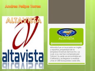 ALTAVISTA 
Altavista fue un buscador en inglés 
y español, propiedad de la 
empresa Overture Service Inc. La 
cual, a su vez fue comprada por 
Yahoo!. Su sede se encontraba en 
California y se llegaron a realizar 
unas 61.000 búsquedas cada día. 
 