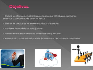 • Reducir los efectos perjudiciales provocados por el trabajo en personas
enfermas o portadoras de defectos físicos.
• Eliminar las causas de las enfermedades profesionales.
• Mantener la salud de los trabajadores.
• Prevenir el empeoramiento de enfermedades y lesiones.
• Aumentar la productividad por medio del control del ambiente de trabajo
 