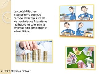 La contabilidad es
importante ya que nos
permite llevar registros de
los movimientos financieros
realizados no solo en una
empresa sino también en la
vida cotidiana.
AUTOR: Graciana molina r
 