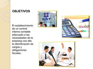 OBJETIVOS
El establecimiento
de un control
interno contable
adecuado a las
necesidades de la
empresa con ello
la identificación de
cargos y
obligaciones
fiscales.
 
