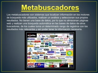 Los metabuscadores son sistemas que localizan información en los motores
de búsqueda más utilizados, realizan un análisis y seleccionan sus propios
resultados. No tienen una base de datos, por lo que no almacenan páginas
web y realizan una búsqueda automática en las bases de datos de otros
buscadores, de los cuales toma un determinado rango de registros con los
resultados más relevantes y así poder tener la información necesaria.
 