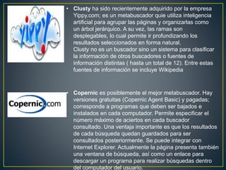 • Clusty ha sido recientemente adquirido por la empresa
Yippy.com; es un metabuscador quie utiliza inteligencia
artificial para agrupar las páginas y organizarlas como
un árbol jerárquico. A su vez, las ramas son
desplegables, lo cual permite ir profundizando los
resultados seleccionados en forma natural.
Clusty no es un buscador sino un sistema para clasificar
la información de otros buscadores o fuentes de
información distintas ( hasta un total de 12). Entre estas
fuentes de información se incluye Wikipedia
• Copernic es posiblemente el mejor metabuscador. Hay
versiones gratuitas (Copernic Agent Basic) y pagadas;
corresponde a programas que deben ser bajados e
instalados en cada computador. Permite especificar el
número máximo de aciertos en cada buscador
consultado. Una ventaja importante es que los resultados
de cada búsqueda quedan guardados para ser
consultados posteriormente. Se puede integrar con
Internet Explorer. Actualmente la página presenta también
una ventana de búsqueda, así como un enlace para
descargar un programa para realizar búsquedas dentro
del computador del usuario.
 