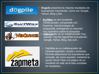 • Dogpile presenta los mejores resultados de
buscadores importantes, como son Google,
Yahoo!, Bing y Ask.
• SurfWax es otro excelente
metabuscador, comparable con
Copernic. Usa tecnología de
vanguardia, entregando un resumen
muy ilustrativo sobre la búsqueda
realizada.• WebCrawler es un metabuscador muy
popular. Usa los siguientes buscadores:
Google, Yahoo, Bing, Ask.com.
• ZapMeta es un metabuscador de
reciente aparición, simple y amistoso.
Permite seleccionar los buscadores que
consulta, así como acceder, mediante la
opción Quick View a la página de un
resultado sin salir de la lista completa
de resultados.
 